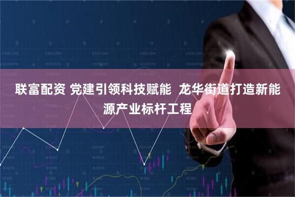 联富配资 党建引领科技赋能  龙华街道打造新能源产业标杆工程