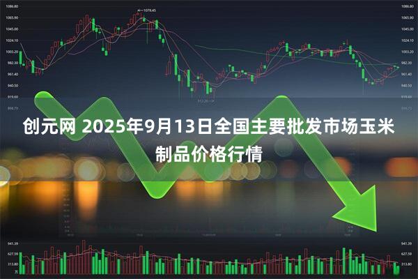 创元网 2025年9月13日全国主要批发市场玉米制品价格行情