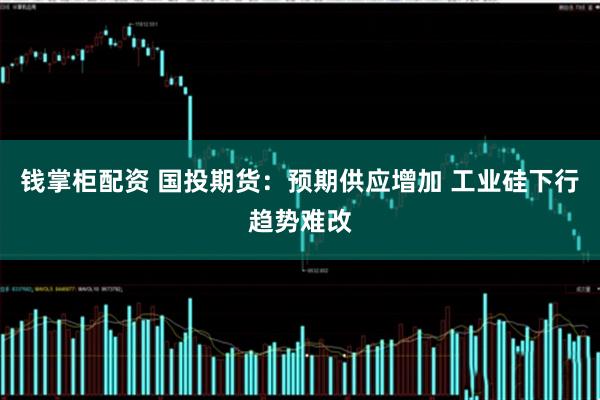钱掌柜配资 国投期货：预期供应增加 工业硅下行趋势难改