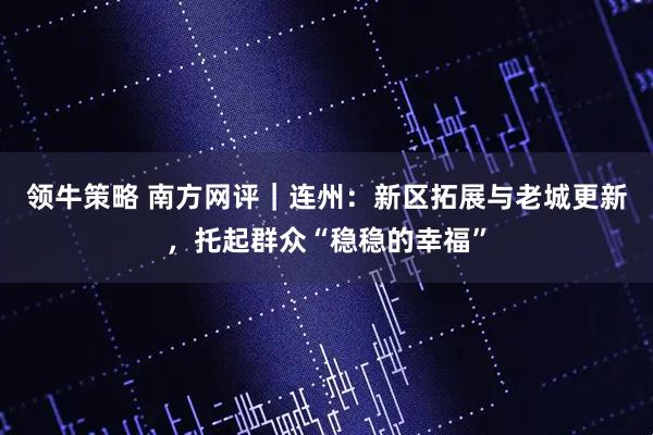 领牛策略 南方网评｜连州：新区拓展与老城更新，托起群众“稳稳的幸福”