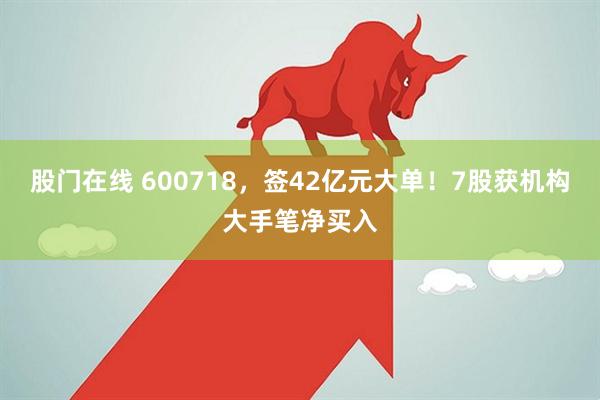 股门在线 600718，签42亿元大单！7股获机构大手笔净买入