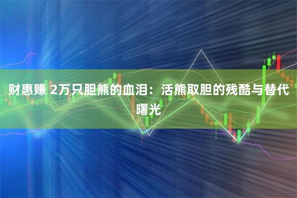 财惠赚 2万只胆熊的血泪：活熊取胆的残酷与替代曙光