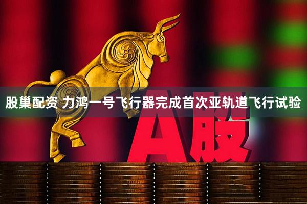 股巢配资 力鸿一号飞行器完成首次亚轨道飞行试验