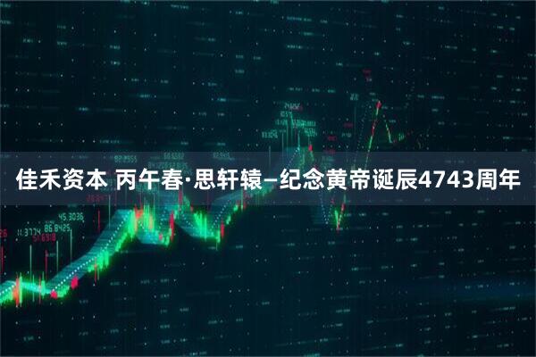 佳禾资本 丙午春·思轩辕—纪念黄帝诞辰4743周年