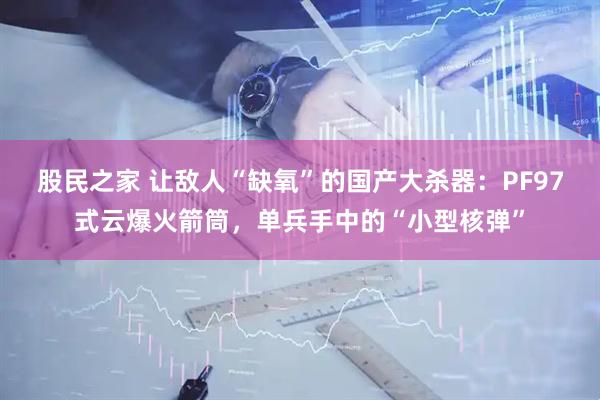 股民之家 让敌人“缺氧”的国产大杀器：PF97式云爆火箭筒，单兵手中的“小型核弹”